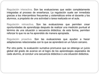 Regulación interactiva. Son las evaluaciones que están completamente
integradas al proceso de enseñanza. La regulación suele ser inmediata
gracias a los intercambios frecuentes y sistemáticos entre el docente y los
alumnos, a propósito de una actividad o tarea realizada en el aula.
Regulación retroactiva. Son las evaluaciones que permiten crear
oportunidades de aprendizaje después de realizar una medición puntual al
término de una situación o secuencia didáctica; de esta forma, permiten
reforzar lo que no se ha aprendido de manera apropiada.
Regulación proactiva. Son las evaluaciones que ayudan a hacer
adaptaciones relacionadas con lo que se aprenderá en un futuro cercano.
Por otra parte, la evaluación sumativa promueve que se obtenga un juicio
global del grado de avance en el logro de los aprendizajes esperados de
cada alumno, al concluir una secuencia didáctica o una situación didáctica.
 