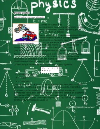 Energia Cinetica
Velocidad al accionar el carrito.
Cuando un cuerpo está
en movimiento posee energía cinética ya que al
chocar contra otro puede moverlo y, por lo
tanto, producir un trabajo.
Para que un cuerpo adquiera energía cinética o
de movimiento; es decir, para ponerlo en
movimiento, es necesario aplicarle una fuerza.
Cuanto mayor sea el tiempo que esté actuando
dicha fuerza, mayor será la velocidad del
cuerpo y, por lo tanto, su energía cinética será también mayor.
Otro factor que influye en la energía cinética es la masa del cuerpo.
Por ejemplo, si una bolita de vidrio de 5 gramos de masa avanza hacia
nosotros a una velocidad de 2 km / h no se hará ningún esfuerzo por
esquivarla. Sin embargo, si con esa misma velocidad avanza hacia
nosotros un camión, no se podrá evitar la colisión.
La fórmula que representa la Energía Cinética es la siguiente:
E c = 1 / 2
• m • v 2
E c = Energía cinética
m = masa
v = velocidad
Cuando un cuerpo de masa m se mueve con una velocidad v posee
una energía cinética que está dada por la fórmula escrita más arriba.
En esta ecuación, debe haber concordancia entre las unidades
empleadas. Todas ellas deben pertenecer al mismo sistema. En el Sistema
Internacional (SI), la masa m se mide en kilogramo (kg) y la
velocidad v en metros partido por segundo ( m / s), con lo cual la energía
cinética resulta medida en Joule (J)
Cuerpo en movimiento.
 