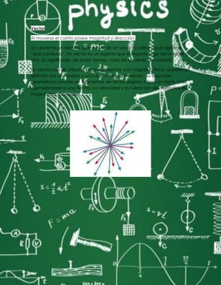 Vector
Al moverse el carrito posee magnitud y dirección.
Un vector es un término que deriva de un vocablo latino y que significa
“que conduce”. Un vector es un agente que transporte algo de un lugar a
otro. Su significado, de todas formas, varía de acuerdo al contexto.
Un vector puede utilizarse para representar una magnitud física, quedando
definido por un módulo y una dirección u orientación. Su expresión
geométrica consiste en segmentos de recta dirigidos hacia un cierto lado,
asemejándose a una flecha. La velocidad y la fuerza son dos ejemplos de
magnitudes vectoriales.
 