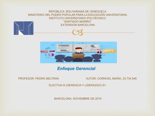 
REPÚBLICA BOLIVARIANA DE VENEZUELA
MINISTERIO DEL PODER POPULAR PARA LA EDUCACIÓN UNIVERSITARIA
INSTITUTO UNIVERSITARIO POLITÉCNICO
“SANTIAGO MARIÑO”
EXTENSIÓN BARCELONA
PROFESOR: PEDRO BELTRÁN AUTOR: CORNIVEL MARÍA, 23.734.548
ELECTIVA III (GERENCIA Y LIDERAZGO) S1
BARCELONA, NOVIEMBRE DE 2019
Enfoque Gerencial
 