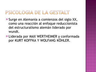 Surge en Alemania a comienzos del siglo XX, como una reacción al enfoque reduccionista del estructuralismo alemán liderado por wundt. Liderada por MAX WERTHEIMER y conformada por KURT KOFFKA Y WOLFANG KÖHLER. 