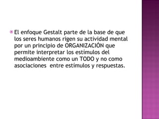 El enfoque Gestalt parte de la base de que los seres humanos rigen su actividad mental por un principio de ORGANIZACIÓN que permite interpretar los estímulos del medioambiente como un TODO y no como asociaciones  entre estímulos y respuestas. 