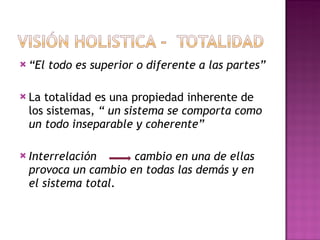 “ El todo es superior o diferente a las partes” La totalidad es una propiedad inherente de los sistemas,  “ un sistema se comporta como un todo inseparable y coherente” Interrelación  cambio en una de ellas provoca un cambio en todas las demás y en el sistema total.   