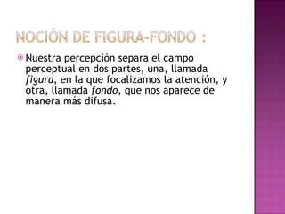 Nuestra percepción separa el campo perceptual en dos partes, una, llamada  figura , en la que focalizamos la atención, y otra, llamada  fondo , que nos aparece de manera más difusa.  