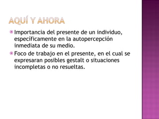 Importancia del presente de un individuo, específicamente en la autopercepción inmediata de su medio. Foco de trabajo en el presente, en el cual se expresaran posibles gestalt o situaciones incompletas o no resueltas. 