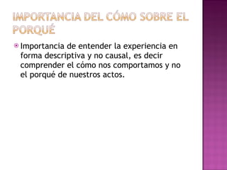 Importancia de entender la experiencia en forma descriptiva y no causal, es decir comprender el cómo nos comportamos y no el porqué de nuestros actos. 