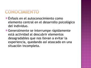 Énfasis en el autoconocimiento como elemento central en el desarrollo psicológico del individuo. Generalmente se interrumpe rápidamente está actividad al descubrir elementos desagradables que nos llevan a evitar la experiencia, quedando así atascado en una situación incompleta. 