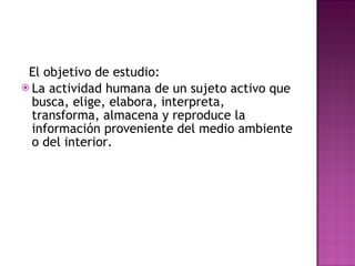    El objetivo de estudio: La actividad humana de un sujeto activo que busca, elige, elabora, interpreta, transforma, almacena y reproduce la información proveniente del medio ambiente o del interior. 