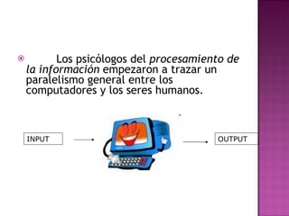           Los psicólogos del  procesamiento de la información  empezaron a trazar un paralelismo general entre los computadores y los seres humanos.  INPUT OUTPUT 