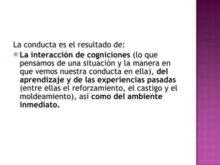 La conducta es el resultado de: La interacción de cogniciones  (lo que pensamos de una situación y la manera en que vemos nuestra conducta en ella),  del aprendizaje y de las experiencias pasadas  (entre ellas el reforzamiento, el castigo y el moldeamiento), así  como del ambiente inmediato. 