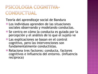 Teoría del aprendizaje social de Bandura Los individuos aprenden de las situaciones sociales observando y modelando conductas. Se centra en cómo la conducta es guiada por la percepción y el análisis de lo que el sujeto ve Las explicaciones se basan en el control cognitivo, pero las intervenciones son fundamentalmente conductistas. Relaciona tres factores: conducta, factores cognitivos e influencia del entorno. (influencia reciproca) 