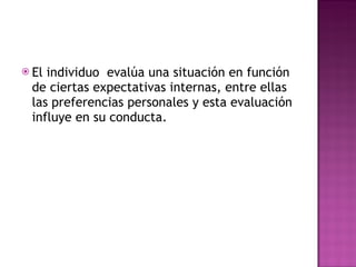 El individuo  evalúa una situación en función de ciertas expectativas internas, entre ellas las preferencias personales y esta evaluación influye en su conducta. 