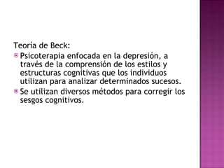 Teoría de Beck: Psicoterapia enfocada en la depresión, a través de la comprensión de los estilos y estructuras cognitivas que los individuos utilizan para analizar determinados sucesos. Se utilizan diversos métodos para corregir los sesgos cognitivos. 