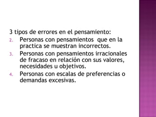 3 tipos de errores en el pensamiento: Personas con pensamientos  que en la practica se muestran incorrectos. Personas con pensamientos irracionales de fracaso en relación con sus valores, necesidades u objetivos. Personas con escalas de preferencias o demandas excesivas. 