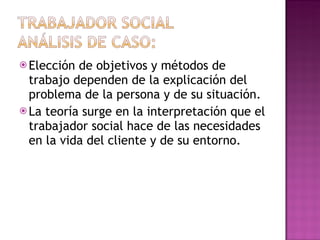 Elección de objetivos y métodos de trabajo dependen de la explicación del problema de la persona y de su situación. La teoría surge en la interpretación que el trabajador social hace de las necesidades en la vida del cliente y de su entorno. 