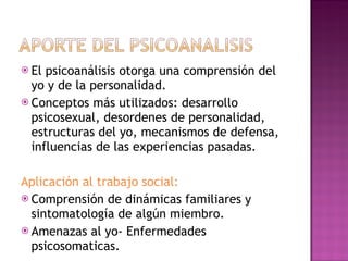 El psicoanálisis otorga una comprensión del yo y de la personalidad. Conceptos más utilizados: desarrollo psicosexual, desordenes de personalidad, estructuras del yo, mecanismos de defensa, influencias de las experiencias pasadas. Aplicación al trabajo social: Comprensión de dinámicas familiares y sintomatología de algún miembro.  Amenazas al yo- Enfermedades psicosomaticas. 