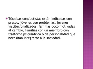 Técnicas conductistas están indicadas con presos, jóvenes con problemas, jóvenes institucionalizados, familias poco motivadas al cambio, familias con un miembro con trastorno psiquiátrico o de personalidad que necesitan integrarse a la sociedad. 
