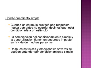 Condicionamiento simple .  Cuando un estímulo provoca una respuesta nueva que antes no ocurría, decimos que  está condicionada a un estímulo.  La combinación del condicionamiento simple y la generalización tienen un poderoso impacto en la vida de muchas personas.  Respuestas físicas y emocionales severas se pueden entender por condicionamiento simple 