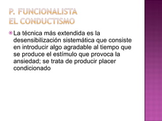 La técnica más extendida es la desensibilización sistemática que consiste en introducir algo agradable al tiempo que se produce el estímulo que provoca la ansiedad; se trata de producir placer condicionado 