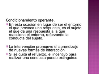 Condicionamiento operante.  En esta ocasión en lugar de ser el entorno el que provoca una respuesta, es el sujeto el que da una respuesta a la que reacciona el entorno, reforzando la conducta del sujeto. La intervención promueve el aprendizaje de nuevas formas de interacción Si se quita el refuerzo, el incentivo para realizar una conducta puede extinguirse. 