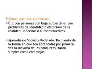 Enfoque cognitivo conductual:  Útil con personas con baja autoestima, con problemas de identidad o distorsión de la realidad, indecisas o autodestructivas. Aprendizaje Social o Modelado. Da cuenta de la forma en que son aprendidas por primera vez la mayoría de las conductas, tanto simples como complejas. 
