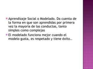 Aprendizaje Social o Modelado. Da cuenta de la forma en que son aprendidas por primera vez la mayoría de las conductas, tanto simples como complejas El modelado funciona mejor cuando el modelo gusta, es respetado y tiene éxito.. 
