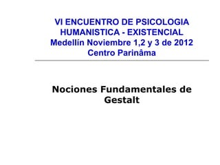 VI ENCUENTRO DE PSICOLOGIA
HUMANISTICA - EXISTENCIAL
Medellín Noviembre 1,2 y 3 de 2012
Centro Parinâma
Nociones Fundamentales de
Gestalt
 