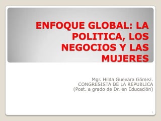 ENFOQUE GLOBAL: LA POLITICA, LOS NEGOCIOS Y LAS MUJERES Mgr. Hilda Guevara Gómez. CONGRESISTA DE LA REPUBLICA (Post. a grado de Dr. en Educación) 1 