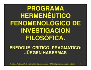 PROGRAMA
  HERMENÉUTICO
FENOMENOLÓGICO DE
   INVESTIGACION
     FILOSÓFICA.
ENFOQUE CRITICO- PRAGMATICO:
     JÜRGEN HABERMAS

Rodolfo-J. Rodríguez-R. E-mail: rodolfor@cariari.ucr.ac.cr / U.R.L.: http://cariari.ucr.ac.cr/~rodolfor   1
 
