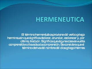 El término hermenéutica proviene del verbo griego hermēneuein que significa declarar, anunciar, esclarecer y, por último, traducir. Significa que alguna cosa es vuelta comprensible o llevada a la comprensión. Se considera que el término deriva del nombre del dios griego Hermes 