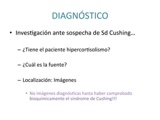 DIAGNÓSTICO	
  	
  
•  InvesIgación	
  ante	
  sospecha	
  de	
  Sd	
  Cushing…	
  
–  ¿Tiene	
  el	
  paciente	
  hipercorIsolismo?	
  
–  ¿Cuál	
  es	
  la	
  fuente?	
  	
  
–  Localización:	
  Imágenes	
  
•  No	
  imágenes	
  diagnósIcas	
  hasta	
  haber	
  comprobado	
  
bioquímicamente	
  el	
  síndrome	
  de	
  Cushing!!!	
  
 