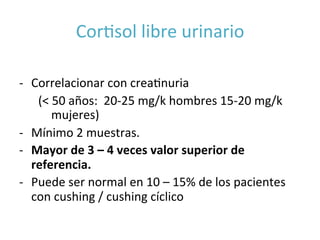 CorIsol	
  libre	
  urinario	
  	
  
	
  
-­‐  Correlacionar	
  con	
  creaInuria	
  	
  
	
  	
   	
  	
  (<	
  50	
  años:	
  	
  20-­‐25	
  mg/k	
  hombres	
  15-­‐20	
  mg/k	
   	
  
	
   	
  mujeres)	
  	
  
-­‐  Mínimo	
  2	
  muestras.	
  
-­‐  Mayor	
  de	
  3	
  –	
  4	
  veces	
  valor	
  superior	
  de	
  
referencia.	
  
-­‐  Puede	
  ser	
  normal	
  en	
  10	
  –	
  15%	
  de	
  los	
  pacientes	
  
con	
  cushing	
  /	
  cushing	
  cíclico	
  
	
  
 