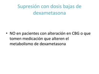 Supresión	
  con	
  dosis	
  bajas	
  de	
  
dexametasona	
  
•  NO	
  en	
  pacientes	
  con	
  alteración	
  en	
  CBG	
  o	
  que	
  
tomen	
  medicación	
  que	
  alteren	
  el	
  
metabolismo	
  de	
  dexametasona	
  	
  
 