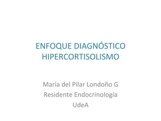  
	
  
ENFOQUE	
  DIAGNÓSTICO	
  
HIPERCORTISOLISMO	
  
	
  
	
  	
  
María	
  del	
  Pilar	
  Londoño	
  G	
  	
  
Residente	
  Endocrinología	
  	
  
UdeA	
  	
  
 