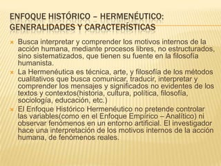 ENFOQUE HISTÓRICO – HERMENÉUTICO:
GENERALIDADES Y CARACTERÍSTICAS
   Busca interpretar y comprender los motivos internos de la
    acción humana, mediante procesos libres, no estructurados,
    sino sistematizados, que tienen su fuente en la filosofía
    humanista.
   La Hermenéutica es técnica, arte, y filosofía de los métodos
    cualitativos que busca comunicar, traducir, interpretar y
    comprender los mensajes y significados no evidentes de los
    textos y contextos(historia, cultura, política, filosofía,
    sociología, educación, etc.)
   El Enfoque Histórico Hermenéutico no pretende controlar
    las variables(como en el Enfoque Empírico – Analítico) ni
    observar fenómenos en un entorno artificial. El investigador
    hace una interpretación de los motivos internos de la acción
    humana, de fenómenos reales.
 