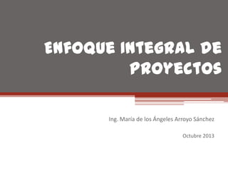 Enfoque Integral de
Proyectos
Ing. María de los Ángeles Arroyo Sánchez
Octubre 2013

 