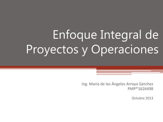 Enfoque Integral de
Proyectos y Operaciones
Ing. María de los Ángeles Arroyo Sánchez
PMP®1626498
Octubre 2013

 