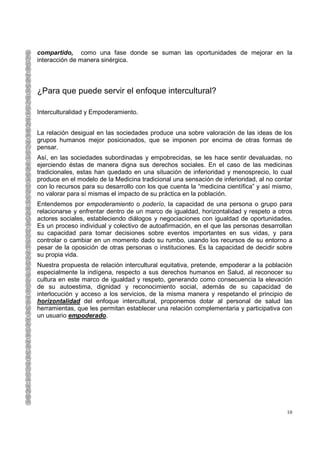 compartido, como una fase donde se suman las oportunidades de mejorar en la
interacción de manera sinérgica.




¿Para que puede servir el enfoque intercultural?

Interculturalidad y Empoderamiento.


La relación desigual en las sociedades produce una sobre valoración de las ideas de los
grupos humanos mejor posicionados, que se imponen por encima de otras formas de
pensar.
Así, en las sociedades subordinadas y empobrecidas, se les hace sentir devaluadas, no
ejerciendo éstas de manera digna sus derechos sociales. En el caso de las medicinas
tradicionales, estas han quedado en una situación de inferioridad y menosprecio, lo cual
produce en el modelo de la Medicina tradicional una sensación de inferioridad, al no contar
con lo recursos para su desarrollo con los que cuenta la “medicina científica” y así mismo,
no valorar para sí mismas el impacto de su práctica en la población.
Entendemos por empoderamiento o poderío, la capacidad de una persona o grupo para
relacionarse y enfrentar dentro de un marco de igualdad, horizontalidad y respeto a otros
actores sociales, estableciendo diálogos y negociaciones con igualdad de oportunidades.
Es un proceso individual y colectivo de autoafirmación, en el que las personas desarrollan
su capacidad para tomar decisiones sobre eventos importantes en sus vidas, y para
controlar o cambiar en un momento dado su rumbo, usando los recursos de su entorno a
pesar de la oposición de otras personas o instituciones. Es la capacidad de decidir sobre
su propia vida.
Nuestra propuesta de relación intercultural equitativa, pretende, empoderar a la población
especialmente la indígena, respecto a sus derechos humanos en Salud, al reconocer su
cultura en este marco de igualdad y respeto, generando como consecuencia la elevación
de su autoestima, dignidad y reconocimiento social, además de su capacidad de
interlocución y acceso a los servicios, de la misma manera y respetando el principio de
horizontalidad del enfoque intercultural, proponemos dotar al personal de salud las
herramientas, que les permitan establecer una relación complementaria y participativa con
un usuario empoderado.




                                                                                         10
 