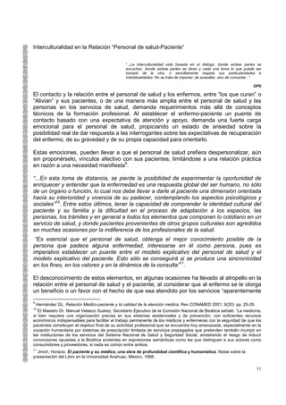 Interculturalidad en la Relación “Personal de salud-Paciente”

                                                 “...La interculturalidad está basada en el diálogo, donde ambas partes se
                                                 escuchan, donde ambas partes se dicen y cada una toma lo que puede ser
                                                 tomado de la otra, o sencillamente respeta sus particularidades e
                                                 individualidades. No se trata de imponer, de avasallar, sino de concertar...”

                                                                                                                         OPS

El contacto y la relación entre el personal de salud y los enfermos, entre “los que curan” o
“Alivian” y sus pacientes, o de una manera más amplia entre el personal de salud y las
personas en los servicios de salud, demanda requerimientos más allá de conceptos
técnicos de la formación profesional. Al establecer el enfermo-paciente un puente de
contacto basado con una expectativa de atención y apoyo, demanda una fuerte carga
emocional para el personal de salud, propiciando un estado de ansiedad sobre la
posibilidad real de dar respuesta a las interrogantes sobre las expectativas de recuperación
del enfermo, de su gravedad y de su propia capacidad para orientarlo.

Estas emociones, pueden llevar a que el personal de salud prefiera despersonalizar, aún
sin proponérselo, vínculos afectivo con sus pacientes, limitándose a una relación práctica
en razón a una necesidad manifiesta9.

“...En esta toma de distancia, se pierde la posibilidad de experimentar la oportunidad de
enriquecer y entender que la enfermedad es una respuesta global del ser humano, no sólo
de un órgano o función, lo cual nos debe llevar a darle al paciente una dimensión orientada
hacia su interioridad y vivencia de su padecer, contemplando los aspectos psicológicos y
sociales”10. Entre estos últimos, tener la capacidad de comprender la identidad cultural del
paciente y su familia y la dificultad en el proceso de adaptación a los espacios, las
personas, los trámites y en general a todos los elementos que componen lo cotidiano en un
servicio de salud, y donde pacientes provenientes de otros grupos culturales son agredidos
en muchas ocasiones por la indiferencia de los profesionales de la salud.
 “Es esencial que el personal de salud, obtenga el mejor conocimiento posible de la
persona que padece alguna enfermedad, interesarse en él como persona, pues es
imperativo establecer un puente entre el modelo explicativo del personal de salud y el
modelo explicativo del paciente. Esto sólo se conseguirá si se produce una sincronicidad
en los fines, en los valores y en la dinámica de la consulta”11.

El desconocimiento de estos elementos, en algunas ocasiones ha llevado al atropello en la
relación entre el personal de salud y el paciente, al considerar que al enfermo se le otorga
un beneficio o un favor con el hecho de que sea atendido por los servicios “aparentemente
9
    Hernández GL. Relación Médico-paciente y la calidad de la atención médica. Rev CONAMED 2001; 9(20): pp. 25-29.
10
   El Maestro Dr. Manuel Velasco Suárez, Secretario Ejecutivo de la Comisión Nacional de Bioética señaló: “La medicina,
si bien requiere una organización precisa en sus sistemas asistenciales y de prevención, con suficientes recursos
económicos indispensables para facilitar el trabajo permanente de los médicos y enfermeras con la seguridad de que los
pacientes constituyan el objetivo final de su actividad profesional que se encuentra hoy amenazada, especialmente en la
vocación humanitaria por sistemas de prescripción limitada de servicios prepagados que pretenden también irrumpir en
las instituciones de los servicios del Sistema Nacional de Salud y Seguridad Social, arrastrando el riesgo de inducir
convicciones opuestas a la Bioética evidentes en expresiones semánticas como las que distinguen a sus actores como
consumidores y proveedores, si nada es común entre ambos.
11
  Jinich, Horacio, El paciente y su médico, una obra de profundidad científica y humanística. Notas sobre la
presentación del Libro en la Universidad Anahuac, México, 1998.

                                                                                                                           11
 