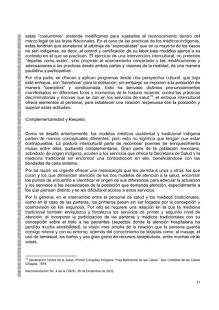 estas “costumbres” pretende modificarlas para sujetarlas al reconocimiento dentro del
marco legal de las leyes Nacionales. En el caso de las practicas de los médicos indígenas,
estas tendrían que someterse al arbitraje de "especialistas" que en la mayoría de los casos
no son indígenas; es decir, al control y certificación de su labor bajo modelos ajenos a su
contexto en el que se practican. El ejercicio de una intervención intercultural, no pretende
“dejarlas como están”, sino propiciar el acercamiento concertado y las modificaciones y
adecuaciones a las practicas desde ambas partes y visiones de la realidad, de una manera
paulatina y participativa.
Por otra parte, se ofrecen y aplican programas desde otra perspectiva cultural, que bajo
este enfoque, son “benéficos” para la población; sin embargo se imponen a la población de
manera “coercitiva” y condicionada. Esto ha derivado distintos pronunciamientos
manifestados en diferentes foros y momentos de la historia reciente, contra las prácticas
discriminatorias y nocivas que se dan en los servicios de salud13; el enfoque intercultural
ofrece elementos al personal, para establecer una relación respetuosa con la población y
superar estas actitudes.

Complementariedad y Respeto.


Como se detalló anteriormente, los modelos médicos occidental y tradicional indígena
parten de marcos conceptuales diferentes, pero esto no significa que tengan que estar
contrapuestos. La postura intercultural parte de reconocer puentes de enriquecimiento
mutuo entre ellos, pudiendo complementarse. Gran parte de la población mexicana,
sobretodo de origen indígena, acuden a los servicios que ofrece la Secretaría de Salud y la
medicina tradicional sin encontrar una contradicción en ello, beneficiándose con las
bondades de cada sistema.
Por tal razón, es urgente ofrecer una metodología que les permita a unos y otros, los que
curan y los que demandan atención de los dos modelos de atención a la salud, encontrar
los puntos de encuentro e identificar el origen de sus diferencias para adecuar la actuación
y los servicios a las necesidades de la población que demanda atención, especialmente a
los que piensan distinto y se les dificulta el acceso a estos servicios.
Por lo general, en el intercambio entre el personal de salud y los médicos tradicionales,
como en el caso de las parteras, los primeros pasan sin ser tocados por la concepción y
cosmovisión de los segundos. Por ello se requiere una relación en la que la medicina
tradicional también enriquezca y fortalezca los servicios de primer y segundo nivel de
atención, al incorporar la participación de las parteras y médicos tradicionales con su
concepción sobre el trato a las pacientes (aspectos donde la atención hospitalaria ha
perdido mucha sensibilidad), la visión mas amplia de la relación que la persona guarda
consigo mismo y con su entorno, además del conocimiento de terapias como: el masaje, el
uso de temascal, los baños y una gran gama de recursos terapéuticos, entre muchas otras
cosas.


13
  Declaración Tzotzil de la Salud, Primer Congreso Indígena “Fray Bartolomé de las Casas”, San Cristóbal de las Casas
Chiapas, 1974.

Recomendación No. 4 de la CNDH, 26 de Diciembre de 2002.


                                                                                                                  13
 