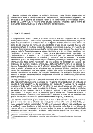 Queremos impulsar un modelo de atención incluyente hacia formas respetuosas de
comunicación entre el personal de salud y la comunidad, adecuando los programas, las
actitudes y en lo posible los espacios físicos a las condiciones y necesidades locales,
donde se GARANTICE el respeto entre grupos culturales diferentes, como norma de
convivencia social y favorezca el empoderamiento de los usuarios.




EN DONDE ESTAMOS.

El Programa de acción: “Salud y Nutrición para los Pueblos Indígenas” en su tercer
estrategia señala que ... “las barreras lingüísticas y de comunicación intercultural juegan un
papel muy significativo en la relación de los indígenas con las instituciones de salud. De
parte de las personas se manifiesta una resistencia al uso de los servicios. Pervive una
desconfianza hacia la medicina occidental, fruto de experiencias negativas provenientes de
la actitud discriminatoria que la sociedad ha ejercido sobre estos pueblos. Sus nociones del
proceso salud-enfermedad chocan y se complementan con los conceptos científicos que
constituyen la alopatía moderna, lo que genera permanentemente, relaciones de
complementación y conflicto. El lenguaje utilizado por los médicos fomenta la
incomunicación e imposibilita la empatía y confianza con el paciente. La escasa
información que se da a la persona indígena sobre el propósito y la necesidad de algunas
intervenciones, tales como vacunación, las inyecciones, la extracción de sangre, los
exámenes de gabinete, etcétera, terminan por distanciar definitivamente a los actores del
proceso terapéutico. En el caso de la atención ginecológica existen barreras especificas
como el pudor y el habito de ser atendidas solo por mujeres. Médico y paciente no solo
hablan idiomas distintos sino que operan visiones del mundo contrapuestas, y que no
siempre encuentran los puntos de contacto intercultural. La población indígena lleva
además el estigma de la marginación y la pobreza, resultado de una histórica y persistente
enajenación social14”.
En respuesta se ha impulsado la complementariedad de los sistemas de salud que incluyen
a la medicina tradicional como en el caso del Programa IMSS Solidaridad; sin embargo, el
modelo de "interrelación" que ha desarrollado con éxito este Programa, no ha postulado
explícitamente la visión "Intercultural", de tal forma que las estrategias de intervención en
los programas de salud hacia la población indígena y en especial hacia la medicina
tradicional, se han diseñado desde la perspectiva científica del Programa, con una visión
que impulsó, con un gran esfuerzo, tolerar las "practicas inocuas," “detectar las nocivas” y
consecuentemente "capacitar" para erradicarlas,15 como en el caso de las parteras a las
que se les ha venido instruyendo especialmente sobre asepsia y parto limpio.
Otra postura “intercultural” que ha iniciado en el interior de los sistemas de salud, reconoce
que la cultura incide en la situación de salud, pero es mas vista como un dificultador, que
como una potencialidad a desarrollar. Por ello se propone una relación mas respetuosa con
la población, pero tendiendo a instrumentar los elementos culturales sin un interés de
conocer a fondo y comprender toda la cosmovisión. No se da un cuestionamiento de fondo
a las características y estructura del modelo medico oficial de Atención de la Salud para la
14
 Programa Nacional de Salud y Nutrición para Pueblos indígenas, 2001.
15
 “Programa de interrelación con la medicina tradicional” IMSS – Solidaridad, Coordinación de Acción Comunitaria”
México.

                                                                                                                   14
 