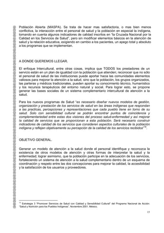 Población Abierta (MASPA). Se trata de hacer mas satisfactoria, o mas bien menos
conflictiva, la interacción entre el personal de salud y la población en especial la indígena,
tomando en cuenta algunos indicadores de calidad inscritos en “la Cruzada Nacional por la
Calidad en los Servicios de Salud”, pero sin modificar elementos básicos en la atención de
salud y la relación educativa, exigiendo en cambio a los pacientes, un apego total y absoluto
a los programas que se implementan.



A DONDE QUEREMOS LLEGAR.

El enfoque Intercultural, entre otras cosas, implica que TODOS los prestadores de un
servicio están en un plan de igualdad con la población que atienden; reconocer que no sólo
el personal de salud de las instituciones puede aportar hacia las comunidades elementos
valiosos para mejorar la atención a la salud, sino que la población, los grupos organizados,
las parteras y médicos tradicionales, pueden aportar su conocimiento técnico, humanístico
y los recursos terapéuticos del entorno natural y social. Para lograr esto, se propone
generar las bases sociales de un sistema complementario intercultural de atención a la
salud.

Para los nuevos programas de Salud “es necesario diseñar nuevos modelos de gestión,
organización y prestación de los servicios de salud en las áreas indígenas que respondan
a las practicas, percepciones y representaciones que cada pueblo tiene en torno de su
salud. Solo con sensibilidad cultural se podrán encontrar puntos de coincidencia y
complementariedad entre estas dos visiones del proceso salud-enfermedad y así mejorar
la calidad de servicios que se proporcionan a esta población. Será necesario construir
indicadores de calidad de los servicios que consideren aspectos culturales de la población
indígena y reflejen objetivamente su percepción de la calidad de los servicios recibidos”16.


OBJETIVO GENERAL.

Generar un modelo de atención a la salud donde el personal identifique y reconozca la
existencia de otros modelos de atención y otras formas de interpretar la salud y la
enfermedad; lograr asimismo, que la población participe en la adecuación de los servicios,
fortaleciendo un sistema de atención a la salud complementario dentro de un esquema de
coordinación y respeto entre las dos concepciones para mejorar la calidad, la accesibilidad
y la satisfacción de los usuarios y proveedores.




16
  Estrategia 3 “Promover Servicios de Salud con Calidad y Sensibilidad Cultural” del Programa Nacional de Acción:
“Salud y Nutrición para los Pueblos Indígenas”. Noviembre 2001. México.

                                                                                                              15
 