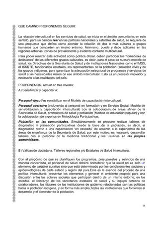 QUE CAMINO PROPONEMOS SEGUIR:


La relación intercultural en los servicios de salud, se inicia en el ámbito comunitario; en este
sentido, para un cambio real en las políticas nacionales y estatales de salud, se requiere de
una propuesta que defina cómo abordar la relación de dos o más culturas o grupos
humanos que comparten un mismo entorno. Asimismo, puede y debe aplicarse en las
regiones urbanas, zonas de prevaleciente y evidente contacto multicultural.
Para poder realizar esta actividad como política oficial, deben participar los "tomadores de
decisiones" de los diferentes grupos culturales, es decir, para el caso de nuestro modelo de
salud, los Directivos de la Secretaría de Salud y de Instituciones Nacionales como el IMSS,
el ISSSTE, funcionarios estatales, los representantes de la población (sociedad civil) y de
los grupos indígenas, para garantizar la adecuación estructural de programas y servicios de
salud a las necesidades reales de ese ámbito intercultural. Esto es un proceso innovador y
necesario a las realidades del país.

PROPONEMOS. Actuar en tres niveles:
A) Sensibilizar y capacitar a:


Personal ejecutivo sensibilizar en el Modelo de capacitación intercultural.
Personal operativo (incluyendo al personal en formación y en Servicio Social, Modelo de
sensibilización y capacitación intercultural) con la colaboración de áreas afines de la
Secretaría de Salud, promotores de salud y población (Modelo de educación popular) y con
la colaboración de expertos en Metodología Participativas.
Población en las comunidades. Simultáneamente se propone realizar talleres de
diagnóstico y planeación participativas desde la base de la población, es decir, el
diagnóstico previo a una capacitación “en cascada” de acuerdo a la experiencia de las
áreas de enseñanza de la Secretaría de Salud; por este motivo, es necesario desarrollar
talleres con el personal de la medicina tradicional y los usuarios en las propias
comunidades.


B) Validación ciudadana. Talleres regionales y/o Estatales de Salud Intercultural.

Con el propósito de que se planifiquen los programas, presupuestos y servicios de una
manera concertada, el personal de salud deberá considerar que la salud no es solo un
elemento de carácter curativo sino que está determinado por los condicionantes sociales y
epidemiológicas de cada estado y región del país.Esta es la esencia del proceso de una
política intercultural; presentar los elementos y generar el ambiente propicio para una
discusión entre los actores sociales que participan dentro de un mismo entorno; en los
estados, el liderazgo de los secretarios estatales de salud y su equipo cercano de
colaboradores, los titulares de las instituciones de gobierno relacionadas con las políticas
hacia la población indígena, y en forma más amplia, todas las instituciones que fomenten el
desarrollo y el bienestar de la población.



                                                                                             16
 