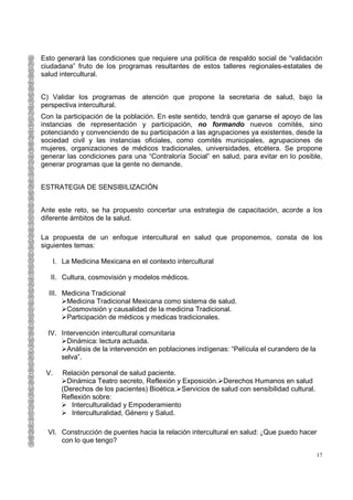 Esto generará las condiciones que requiere una política de respaldo social de “validación
ciudadana” fruto de los programas resultantes de estos talleres regionales-estatales de
salud intercultural.


C) Validar los programas de atención que propone la secretaria de salud, bajo la
perspectiva intercultural.
Con la participación de la población. En este sentido, tendrá que ganarse el apoyo de las
instancias de representación y participación, no formando nuevos comités, sino
potenciando y convenciendo de su participación a las agrupaciones ya existentes, desde la
sociedad civil y las instancias oficiales, como comités municipales, agrupaciones de
mujeres, organizaciones de médicos tradicionales, universidades, etcétera. Se propone
generar las condiciones para una “Contraloría Social” en salud, para evitar en lo posible,
generar programas que la gente no demande.


ESTRATEGIA DE SENSIBILIZACIÓN


Ante este reto, se ha propuesto concertar una estrategia de capacitación, acorde a los
diferente ámbitos de la salud.

La propuesta de un enfoque intercultural en salud que proponemos, consta de los
siguientes temas:

   I. La Medicina Mexicana en el contexto intercultural

   II. Cultura, cosmovisión y modelos médicos.

  III. Medicina Tradicional
        Medicina Tradicional Mexicana como sistema de salud.
        Cosmovisión y causalidad de la medicina Tradicional.
        Participación de médicos y medicas tradicionales.

  IV. Intervención intercultural comunitaria
        Dinámica: lectura actuada.
        Análisis de la intervención en poblaciones indígenas: “Película el curandero de la
      selva”.

 V.   Relación personal de salud paciente.
        Dinámica Teatro secreto, Reflexión y Exposición. Derechos Humanos en salud
      (Derechos de los pacientes) Bioética. Servicios de salud con sensibilidad cultural.
      Reflexión sobre:
         Interculturalidad y Empoderamiento
         Interculturalidad, Género y Salud.

  VI. Construcción de puentes hacia la relación intercultural en salud: ¿Que puedo hacer
      con lo que tengo?

                                                                                             17
 