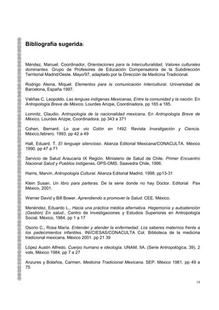 Bibliografía sugerida:


Méndez, Manuel. Coordinador, Orientaciones para la Interculturalidad, Valores culturales
dominantes. Grupo de Profesores de Educación Compensatoria de la Subdirección
Territorial Madrid/Oeste. Mayo/97, adaptado por la Dirección de Medicina Tradicional.

Rodrigo Alsina, Miquel. Elementos para la comunicación Intercultural. Universidad de
Barcelona, España 1997.

Valiñas C. Leopoldo. Las lenguas indígenas Mexicanas, Entre la comunidad y la nación. En
Antropología Breve de México, Lourdes Arizpe, Coordinadora. pp 165 a 185.

Lomnitz, Claudio. Antropología de la nacionalidad mexicana. En Antropología Breve de
México, Lourdes Arizpe, Coordinadora. pp 343 a 371

Cohen, Bernard. Lo que vio Colón en 1492. Revista Investigación y Ciencia.
México,febrero. 1993. pp 42 a 49

Hall, Eduard. T. El lenguaje silencioso. Alianza Editorial Mexicana/CONACULTA. México
1990. pp 47 a 71

Servicio de Salud Araucaria IX Región. Ministerio de Salud de Chile. Primer Encuentro
Nacional Salud y Pueblos Indígenas. OPS-OMS. Saavedra Chile, 1996.

Harris, Marvin. Antropología Cultural. Alianza Editorial Madrid. 1998. pp13-31

Klein Susan. Un libro para parteras. De la serie donde no hay Doctor. Editorial     Pax
México, 2001.

Werner David y Bill Bower. Aprendiendo a promover la Salud. CEE. México.

Menéndez, Eduardo L., Hacia una práctica médica alternativa. Hegemonía y autoatención
(Gestión) En salud., Centro de Investigaciones y Estudios Superiores en Antropología
Social. México, 1984. pp 1 a 17

Osorio C., Rosa María. Entender y atender la enfermedad. Los saberes maternos frente a
los padecimientos infantiles. INI/CIESAS/CONACULTA Col. Biblioteca de la medicina
tradicional mexicana. México 2001. pp 21 39

López Austin Alfredo. Cuerpo humano e ideología. UNAM, IIA. (Serie Antropológica, 39), 2
vols, México 1984. pp 7 a 27

Anzures y Bolaños, Carmen. Medicina Tradicional Mexicana. SEP. México 1981. pp 49 a
75


                                                                                      18
 