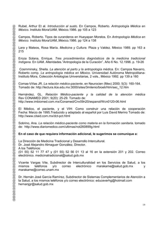 Rubel, Arthur Et al. Introducción al susto. En Campos, Roberto. Antropología Médica en
México. Instituto Mora/UAM, México.1986. pp 105 a 123

Campos, Roberto. Tipos de curanderos en Hueyapan Morelos. En Antropología Médica en
México. Instituto Mora/UAM,.México.1986. pp 124 a 138

Lara y Mateos, Rosa María. Medicina y Cultura. Plaza y Valdez. México 1989. pp 163 a
215

Eroza Solana, Enrique. Tres procedimientos diagnósticos de la medicina tradicional
Indígena. En UAM. Alteridades.”Antropología de la Curación”. Año 6 No. 12.1996. p. 19-26

 Cosmminsky, Sheila. La atención al parto y la antropología médica. En: Campos Navarro,
Roberto comp. La antropología médica en México. Universidad Autónoma Metropolitana-
Instituto Mora, Colección Antologías Universitarias, 2 vols., México 1992. pp 139 a 160

Comas-Viñas JR. La relación médico-paciente, en Neurocien (Mex) 2000; 5(3): 160-164.
Tomado de: http://lectura.ilce.edu.mx:3000/sites/3milenio/bioeti/htm/sec_12.htm

Hernández, GL. Relación Médico-paciente y la calidad de la atención médica
Rev CONAMED 2001; 9(20): 25-29. Tomado de:
http://www.imbiomed.com.mx/Conamed/Cnv09n20/espanol/Wcn0120-06.html

El Médico, el paciente, y el VIH: Como construir una relación de cooperación
Fecha: Marzo de 1995.Traducido y adaptado al español por Luis David Merino Tomado de:
http://www.citaid.com.mx/dct-pct.html

Sobrino, Ana. La relación médico-paciente como materia en la formación sanitaria. tomado
de: http://www.diariomedico.com/ultimas/not260899g.html

En el caso de que requiera información adicional, le sugerimos se comunique a:

La Dirección de Medicina Tradicional y Desarrollo Intercultural.
Dr. José Alejandro Almaguer González, Director.
A los Teléfonos:
(01 55) 52 11 77 47 y (01 55) 52 56 01 13 al 16 en la extensión 201 y 202. Correo
electrónico. medicinatradicional@salud.gob.mx

Vicente Vargas Vite, Subdirector de Interculturalidad en los Servicios de Salud, a los
mismos    teléfonos   y/o    correo    electrónico    marakame@salud.gob.mx          y
marakame@correo.unam.mx

Dr. Hernán José García Ramírez, Subdirector de Sistemas Complementarios de Atención a
la Salud, a los mismos teléfonos y/o correo electrónico: educeverhg@hotmail.com
hernanjgr@salud.gob.mx




                                                                                       19
 