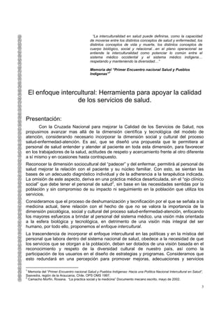 “La interculturalidad en salud puede definirse, como la capacidad
                                           de moverse entre los distintos conceptos de salud y enfermedad, los
                                           distintos conceptos de vida y muerte, los distintos conceptos de
                                           cuerpo biológico, social y relacional…en el plano operacional se
                                           entiende la interculturalidad como potenciar lo común entre el
                                           sistema médico occidental y el sistema médico indígena…
                                           respetando y manteniendo la diversidad…”

                                           Memoria del “Primer Encuentro nacional Salud y Pueblos
                                           Indígenas”1




    El enfoque intercultural: Herramienta para apoyar la calidad
                     de los servicios de salud.

Presentación:
       Con la Cruzada Nacional para mejorar la Calidad de los Servicios de Salud, nos
propusimos avanzar mas allá de la dimensión científica y tecnológica del modelo de
atención, considerando necesario incorporar la dimensión social y cultural del proceso
salud-enfermedad-atención. Es así, que se diseñó una propuesta que le permitiera al
personal de salud entender y atender al paciente en toda esta dimensión, para favorecer
en los trabajadores de la salud, actitudes de respeto y acercamiento frente al otro diferente
a sí mismo y en ocasiones hasta contrapuesto.
Reconocer la dimensión sociocultural del “padecer” y del enfermar, permitirá al personal de
salud mejorar la relación con el paciente y su núcleo familiar. Con esto, se sientan las
bases de un adecuado diagnóstico individual y de la adherencia a la terapéutica indicada.
La omisión de este aspecto, deriva en una práctica médica desarticulada, sin el “ojo clínico
social” que debe tener el personal de salud2, sin base en las necesidades sentidas por la
población y sin compromiso de su impacto ni seguimiento en la población que utiliza los
servicios.
Consideramos que el proceso de deshumanización y tecnificación por el que se señala a la
medicina actual, tiene relación con el hecho de que no se valora la importancia de la
dimensión psicológica, social y cultural del proceso salud-enfermedad-atención, enfocando
los mayores esfuerzos a brindar al personal del sistema médico, una visión más orientada
a la esfera biológica y tecnológica, en detrimento de una visión más integral del ser
humano, por todo ello, proponemos el enfoque intercultural.
La trascendencia de incorporar el enfoque intercultural en las políticas y en la mística del
personal que labora dentro del sistema nacional de salud, obedece a la necesidad de que
los servicios que se otorgan a la población, deban ser dotados de una visión basada en el
reconocimiento y respeto de la diversidad cultural de nuestro país, así como la
participación de los usuarios en el diseño de estrategias y programas. Consideramos que
esto redundará en una percepción para promover mejoras, adecuaciones y servicios

1
  Memoria del “Primer Encuentro nacional Salud y Pueblos Indígenas: Hacia una Política Nacional Intercultural en Salud“,
Saavedra, región de la Araucania, Chile. OPS OMS 1997.
2
  Camacho Morfín, Roxana. “La practica social y la medicina” Documento mecano escrito, mayo de 2002.

                                                                                                                       3
 