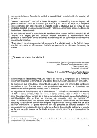 complementarios que fomenten la calidad, la accesibilidad y la satisfacción del usuario y el
proveedor.
“Ver con nuevos ojos”, propiciará actitudes de respeto, comprensión y apertura de parte del
personal de salud hacia la población que atiende y su cultura, en especial la indígena
enriqueciéndose con ella; mejorara el impacto clínico y educativo que se realiza en las
unidades de salud, propiciando la comprensión y el enriquecimiento de ambas medicinas la
institucional y la tradicional.
La propuesta de relación intercultural en salud que guía nuestra visión se sustenta en el
"interés" y el respeto por una sociedad diversa, añadiendo el reconocimiento para
potenciar lo común entre ambos sistemas, manteniendo (no sin conflicto) la diversidad con
una actitud propositiva.
“Trato digno”, es elemento sustancial en nuestra Cruzada Nacional por la Calidad, tiene
con ésta propuesta, un reforzamiento desde la perspectiva de las relaciones humanas y la
cultura.




¿Qué es la Interculturalidad?
                                                    “la Interculturalidad, ¿qué es? ¿con que se come esa cosa?
                                                                    ¿será chuleta de res? o una fruta muy jugosa.
                                                                                           Pájaro, jícama o nuez,
                                                                                        O una araña ponzoñosa.”

                                                    Adaptado de la canción “El federalismo” de los Leones
                                                                                     De la Sierra de Xichú.


Entendemos por interculturalidad, una relación de respeto y comprensión de la forma de
interpretar la realidad y el mundo, en un proceso de comunicación, educación y formación.
La manera en que entendemos el mundo, el cuerpo, la salud y la enfermedad cambia de
una cultura a otra. Por eso, para poder entendernos con personas de otra cultura, es
necesario establecer puentes de comprensión y respeto.
La Organización Panamericana de la Salud señala: “...La interculturalidad está basada en
el diálogo, donde ambas partes se escuchan, donde ambas partes se dicen y cada una
toma lo que puede ser tomado de la otra, o sencillamente respeta sus particularidades e
individualidades. No se trata de imponer, de avasallar, sino de concertar...”3
Interculturalidad significa una relación entre varias culturas diferentes que se realiza con
respeto y horizontalidad, es decir que ninguna se pone arriba o debajo de la otra. En esta
relación intercultural, se quiere favorecer que las personas de culturas diferentes se
puedan entender mutuamente, comprendiendo la forma de percibir la realidad y el mundo
de la otra, de esta manera se facilita la apertura para la escucha y el enriquecimiento
mutuo.


3
  . Servicios de Salud Araucaria IX Región. Ministerio de Salud de Chile. Primer Encuentro Nacional Salud y Pueblos
Indígenas. OPS-OMS. Saavedra Chile, 1996.


                                                                                                                 4
 