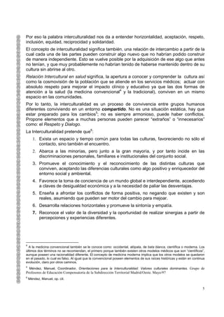 Por eso la palabra interculturalidad nos da a entender horizontalidad, aceptación, respeto,
inclusión, equidad, reciprocidad y solidaridad.
El concepto de interculturalidad significa también, una relación de intercambio a partir de la
cual cada una de las partes pueden construir algo nuevo que no habrían podido construir
de manera independiente. Esto se vuelve posible por la adquisición de ese algo que antes
no tenían, y que muy probablemente no habrían tenido de haberse mantenido dentro de su
cultura sin abrirse al otro.
Relación Intercultural en salud significa, la apertura a conocer y comprender la cultura así
como la cosmovisión de la población que se atiende en los servicios médicos; actuar con
absoluto respeto para mejorar el impacto clínico y educativo ya que las dos formas de
atención a la salud (la medicina convencional4 y la tradicional), conviven en un mismo
espacio en las comunidades.
Por lo tanto, la interculturalidad es un proceso de convivencia entre grupos humanos
diferentes conviviendo en un entorno compartido. No es una situación estática, hay que
estar preparado para los cambios5; no es siempre armonioso, puede haber conflictos.
Propone elementos que a muchas personas pueden parecer “extraños” o “innecesarios”
como: el Respeto y Dialogo.
La Interculturalidad pretende que6:
      1. Exista un espacio y tiempo común para todas las culturas, favoreciendo no sólo el
         contacto, sino también el encuentro.
      2. Abarca a las minorías, pero junto a la gran mayoría, y por tanto incide en las
         discriminaciones personales, familiares e institucionales del conjunto social.
      3. Promueve el conocimiento y el reconocimiento de las distintas culturas que
         conviven, aceptando las diferencias culturales como algo positivo y enriquecedor del
         entorno social y ambiental.
      4. Favorece la toma de conciencia de un mundo global e interdependiente, accediendo
         a claves de desigualdad económica y a la necesidad de paliar las desventajas.
      5. Enseña a afrontar los conflictos de forma positiva, no negando que existen y son
         reales, asumiendo que pueden ser motor del cambio para mejoar.
      6. Desarrolla relaciones horizontales y promueve la sintonía y empatía.
      7. Reconoce el valor de la diversidad y la oportunidad de realizar sinergias a partir de
         percepciones y experiencias diferentes.




4
  A la medicina convencional también se le conoce como: occidental, alópata, de bata blanca, científica o moderna. Los
últimos dos términos no se recomiendan, el primero porque también existen otros modelos médicos que son “científicos”,
aunque poseen una racionalidad diferente. El concepto de medicina moderna implica que los otros modelos se quedaron
en el pasado, lo cual es falso. Al igual que la convencional poseen elementos de sus raíces históricas y están en continua
evolución, claro por otros caminos.
5
    Méndez, Manuel, Coordinador, Orientaciones para la Interculturalidad: Valores culturales dominantes. Grupo de
Profesores de Educación Compensatoria de la Subdirección Territorial Madrid/Oeste. Mayo/97
6
    Méndez, Manuel, op. cit.

                                                                                                                        5
 