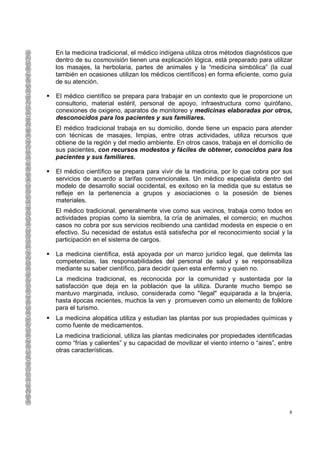 En la medicina tradicional, el médico indígena utiliza otros métodos diagnósticos que
dentro de su cosmovisión tienen una explicación lógica, está preparado para utilizar
los masajes, la herbolaria, partes de animales y la “medicina simbólica” (la cual
también en ocasiones utilizan los médicos científicos) en forma eficiente, como guía
de su atención.

El médico científico se prepara para trabajar en un contexto que le proporcione un
consultorio, material estéril, personal de apoyo, infraestructura como quirófano,
conexiones de oxigeno, aparatos de monitoreo y medicinas elaboradas por otros,
desconocidos para los pacientes y sus familiares.
El médico tradicional trabaja en su domicilio, donde tiene un espacio para atender
con técnicas de masajes, limpias, entre otras actividades, utiliza recursos que
obtiene de la región y del medio ambiente. En otros casos, trabaja en el domicilio de
sus pacientes, con recursos modestos y fáciles de obtener, conocidos para los
pacientes y sus familiares.

El médico científico se prepara para vivir de la medicina, por lo que cobra por sus
servicios de acuerdo a tarifas convencionales. Un médico especialista dentro del
modelo de desarrollo social occidental, es exitoso en la medida que su estatus se
refleje en la pertenencia a grupos y asociaciones o la posesión de bienes
materiales.
El médico tradicional, generalmente vive como sus vecinos, trabaja como todos en
actividades propias como la siembra, la cría de animales, el comercio; en muchos
casos no cobra por sus servicios recibiendo una cantidad modesta en especie o en
efectivo. Su necesidad de estatus está satisfecha por el reconocimiento social y la
participación en el sistema de cargos.

La medicina científica, está apoyada por un marco jurídico legal, que delimita las
competencias, las responsabilidades del personal de salud y se responsabiliza
mediante su saber científico, para decidir quien esta enfermo y quien no.
La medicina tradicional, es reconocida por la comunidad y sustentada por la
satisfacción que deja en la población que la utiliza. Durante mucho tiempo se
mantuvo marginada, incluso, considerada como "ilegal" equiparada a la brujería,
hasta épocas recientes, muchos la ven y promueven como un elemento de folklore
para el turismo.
La medicina alopática utiliza y estudian las plantas por sus propiedades químicas y
como fuente de medicamentos.
La medicina tradicional, utiliza las plantas medicinales por propiedades identificadas
como “frías y calientes” y su capacidad de movilizar el viento interno o “aires”, entre
otras características.




                                                                                      8
 